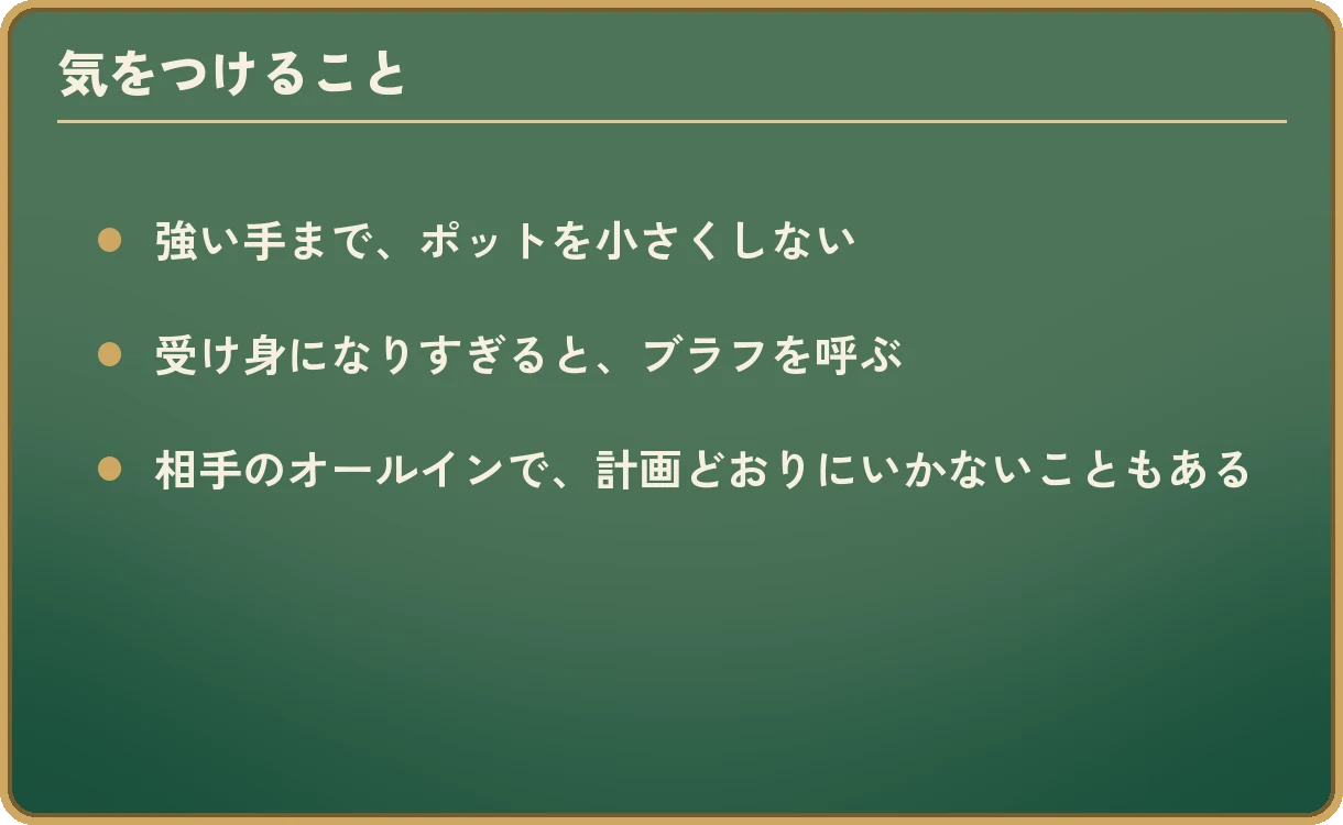 気をつけること。強い手まで、ポットを小さくしない。受け身になりすぎると、ブラフを呼ぶ。相手のオールインで、計画どおりにいかないこともある。